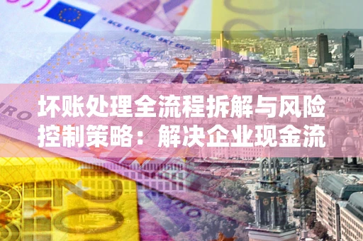 北京坏账处理全流程拆解与风险控制策略：解决企业现金流顽疾的实战指南
