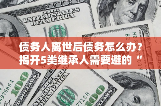 北京债务人离世后债务怎么办？揭开5类继承人需要避的“坑”